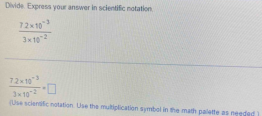 Divide. Express your answer in scientific notation.
 (7.2* 10^(-3))/3* 10^(-2) 
 (7.2* 10^(-3))/3* 10^(-2) =□
(Use scientific notation. Use the multiplication symbol in the math palette as needed )