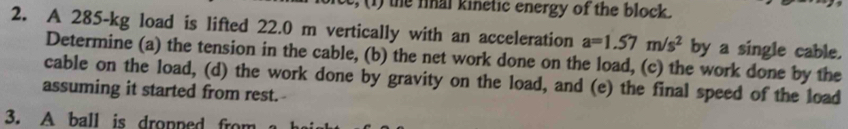 e, ( ) the fnal kinetic energy of the block. 
2. A 285-kg load is lifted 22.0 m vertically with an acceleration a=1.57m/s^2 by a single cable. 
Determine (a) the tension in the cable, (b) the net work done on the load, (c) the work done by the 
cable on the load, (d) the work done by gravity on the load, and (e) the final speed of the load 
assuming it started from rest.- 
3. A ball is dropped from