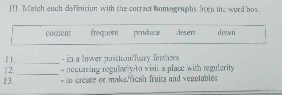 Match each definition with the correct homographs from the word box.
content frequent produce desert down
11. _- in a lower position/furry feathers
12. _- occurring regularly/to visit a place with regularity
13. - to create or make/fresh fruits and vegetables