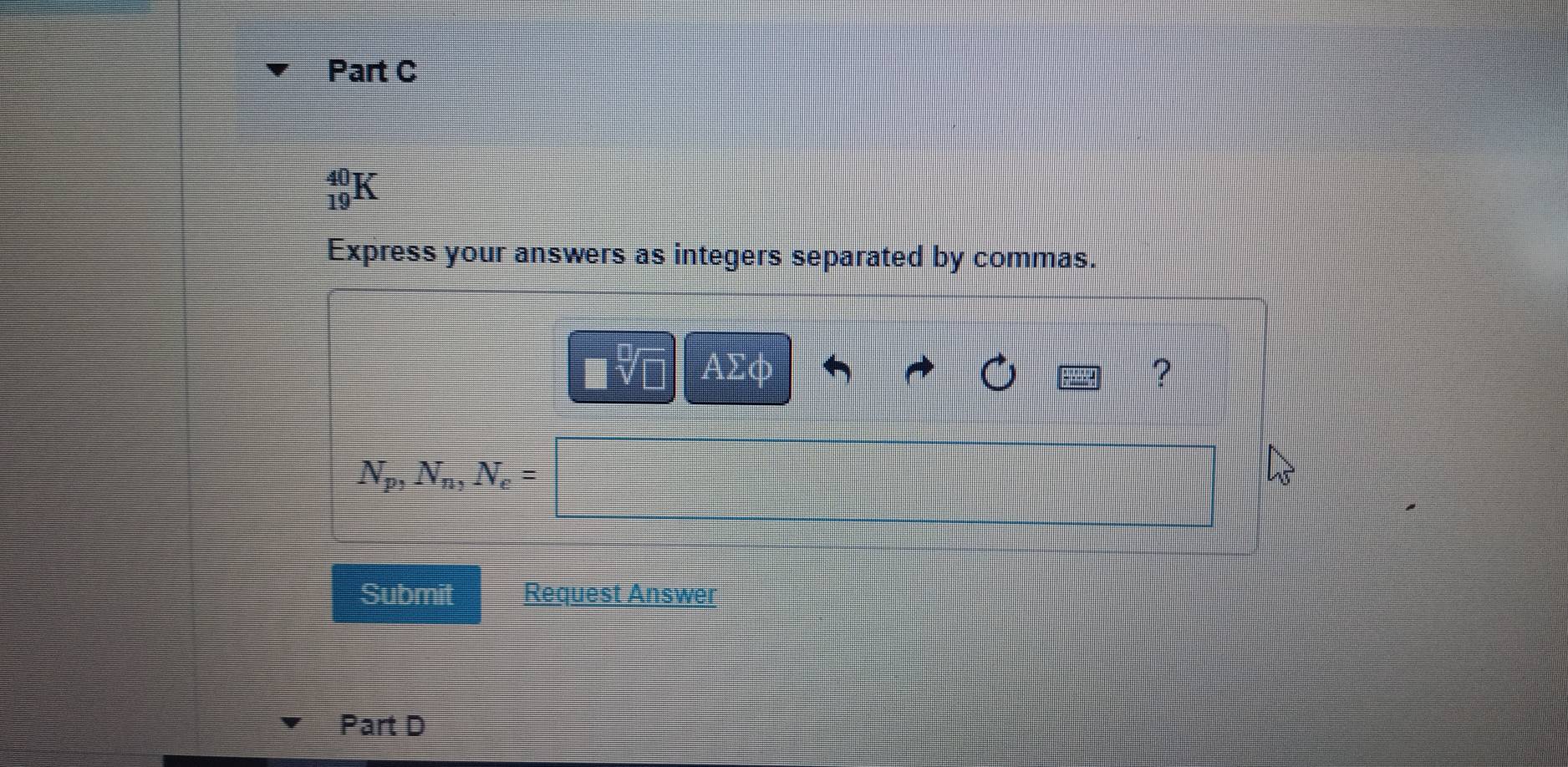 beginarrayr 40 19endarray K 
Express your answers as integers separated by commas. 
AΣφ ?
N_p, N_n, N_e=
Submit Request Answer 
Part D