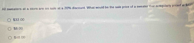 All sweaters at a store are on sale at a 20% discount. What would be the sale price of a sweater that is regularly priced at $40
$32.00
$B 00
$48.00