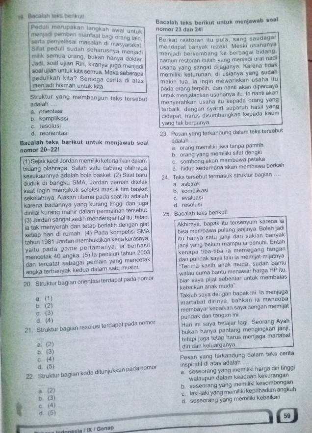 Bacalah teks berikut!
Bacalah teks berikut untuk menjawab soal
Peduli merupakan langkah awal untuk nomor 23 dan 24!
menjadi pemberi manfaat bagi orang lain. Berkat restoran itu pula, sang saudagar
serta penyelesai masalah di masyarakat mendapat banyak rezeki. Meski usahanya
Sifat peduli sudah seharusnya menjad menjadi berkembang ke berbagai bidang.
milik semua orang, bukan hanya dokter. namun restoran itulah yang menjadi urat nadi
Jadi, soal ujian Rin, kiranya juga menjadi usaha yang sangat dijaganya. Karena tidak
soal ujian untuk kita semua. Maka seberapa memiliki keturunan, di usianya yang sudah
pedulikah kita? Semoga cerita di atas makin tua, ia ingin mewariskan usaha itu
menjadi hikmah untuk kita
pada orang terpilih, dan nanti akan dipercaya
adaiah untuk menjalankan usahanya itu. Ia nanti akan
Struktur yang membangun teks tersebut menyerahkan usaha itu kepada orang yang
a orentasi terbaik, dengan syarat separuh hasil yang
b. komplikasi didapat, harus disumbangkan kepada kaum
c. resolusi yang tak berpunya
d. reorientasi 23. Pesan yang terkandung dalam teks tersebut
Bacalah teks berikut untuk menjawab soal adalah
nomor 20-22! a. orang memiliki jiwa tanpa pamrih
(1) Sejak kecil Jordan memiliki ketertarikan dalam b. orang yang memiliki sifat dengki
bidang olahraga Saiah satu cabang olahraga c sombong akan membawa petaka
kesukaannya adalah bola basket. (2) Saat baru d. hidup sederhana akan membawa berkah
duduk di bangku SMA, Jordan pernah ditolak 24. Teks tersebut termasuk struktur bagian ..
saat ingin mengikuti seleksi masuk tim basket a asbtrak
sekolahnya. Alasan utama pada saat itu adalah c evaluasi b. komplikasi
karena badannya yang kurang tinggi dan juga d resolusi
dinilai kurang mahir dalam permainan tersebut
(3) Jordan sangat sedih mendengar hal itu, tetapi 25. Bacalah teks berikut!
ia tak menyerah dan tetap berlatih dengan giat Akhirnya, bapak itu tersenyum karena ia
setiap hari di rumah. (4) Pada kompetisi SMA bisa membawa pulang janjinya. Boleh jadi
tahun 1981 Jordan membuktikan kerja kerasnya. itu hanya satu janji dari sekian banyak 
yaitu pada game pertamanya, ia berhasil janji yang belum mampu ia penuhi. Entah
mencetak 40 angka (5) la pensiun tahun 2003 kenapa tiba-tiba ia memegang tangan
dan tercatat sebagai pemain yang mencetak dan pundak saya lalu ia memijat-mijatnya
angka terbanyak kedua dalam satu musim. "Terima kasih anak muda, sudah bantu
walau cuma bantu menawar harga HP itu,
20. Struktur bagian orientasi terdapat pada nomor biar saya pijat sebentar untuk membalas
kebaikan anak muda"
a. (1) Takjub saya dengan bapak ini. la menjaga
b. (2) martabat dirinya, bahkan ia mencoba
c. (3) membayar kebaikan saya dengan memijat
d. (4) pundak dan tangan ini
21. Struktur bagian resolusi terdapat pada nomor Hari ini saya belajar lagi. Seorang Ayah
bukan hanya pantang mengingkari janji.
a (2) tetapi juga tetap harus menjaga martabat
b (3) din dan keluarganya
C. (4) Pesan yang terkandung dalam teks cerita
d. (5) inspiratif di atas adałah
22. Struktur bagian koda ditunjukkan pada nomor a seseorang yang memiliki harga din tinggi
walaupun dalam keadaán kekurangan
a._ (2) b. seseorang yang memiliki kesombongan
b. (3) c. laki-laki yang memiliki kepribadian angkuh
c. (4) d. seseorang yang memiliki kebaikan
d. (5)
59
== Indopesia / IX / Genap