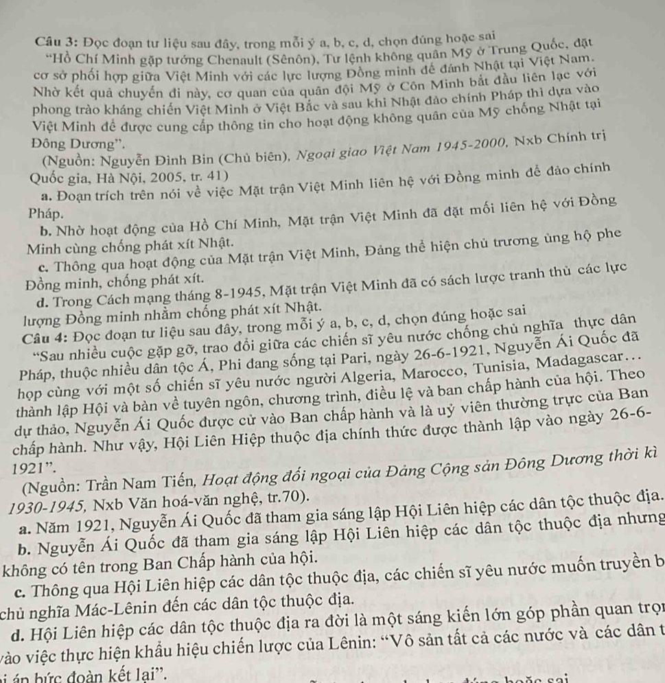 Đọc đoạn tư liệu sau đây, trong mỗi ý a, b, c, d, chọn đúng hoặc sai
“Hồ Chí Minh gặp tướng Chenault (Sênôn), Tư lệnh không quân Mỹ ở Trung Quốc, đặt
cơ sở phối hợp giữa Việt Minh với các lực lượng Đồng minh đế đánh Nhật tại Việt Nam.
Nhờ kết quả chuyến đi này, cơ quan của quân đội Mỹ ở Côn Minh bắt đầu liên lạc với
phong trào kháng chiến Việt Minh ở Việt Bắc và sau khi Nhật đảo chính Pháp thì dựa vào
Việt Minh để được cung cấp thông tin cho hoạt động không quân của Mỹ chống Nhật tại
Đông Dương”.
(Nguồn: Nguyễn Đình Bin (Chủ biên), Ngoại giao Việt Nam 1945-2000, Nxb Chính trị
Quốc gia, Hà Nội, 2005, tr. 41)
a. Đoạn trích trên nói về việc Mặt trận Việt Minh liên hệ với Đồng minh để đảo chính
Pháp.
b. Nhờ hoạt động của Hồ Chí Minh, Mặt trận Việt Minh đã đặt mối liên hệ với Đồng
Minh cùng chống phát xít Nhật.
c. Thông qua hoạt động của Mặt trận Việt Minh, Đảng thể hiện chủ trương ủng hộ phe
Đồng minh, chống phát xít.
d. Trong Cách mạng tháng 8-1945, Mặt trận Việt Minh đã có sách lược tranh thủ các lực
lượng Đồng minh nhằm chống phát xít Nhật.
Câu 4: Đọc đoạn tư liệu sau đây, trong mỗi ý a, b, c, d, chọn đúng hoặc sai
“Sau nhiều cuộc gặp gỡ, trao đổi giữa các chiến sĩ yêu nước chống chủ nghĩa thực dân
Pháp, thuộc nhiều dân tộc Á, Phi đang sống tại Pari, ngày 26-6-1921, Nguyễn Ái Quốc đã
họp cùng với một số chiến sĩ yêu nước người Algeria, Marocco, Tunisia, Madagascar...
thành lập Hội và bàn về tuyên ngôn, chương trình, điều lệ và ban chấp hành của hội. Theo
dự thảo, Nguyễn Ái Quốc được cử vào Ban chấp hành và là uỷ viên thường trực của Ban
chấp hành. Như vậy, Hội Liên Hiệp thuộc địa chính thức được thành lập vào ngày 26-6-
1921”.
(Nguồn: Trần Nam Tiến, Hoạt động đổi ngoại của Đảng Cộng sản Đông Dương thời kì
1930-1945, Nxb Văn hoá-văn nghệ, tr.70).
a. Năm 1921, Nguyễn Ái Quốc đã tham gia sáng lập Hội Liên hiệp các dân tộc thuộc địa.
b. Nguyễn Ái Quốc đã tham gia sáng lập Hội Liên hiệp các dân tộc thuộc địa nhưng
không có tên trong Ban Chấp hành của hội.
c. Thông qua Hội Liên hiệp các dân tộc thuộc địa, các chiến sĩ yêu nước muốn truyền b
chủ nghĩa Mác-Lênin đến các dân tộc thuộc địa.
d. Hội Liên hiệp các dân tộc thuộc địa ra đời là một sáng kiến lớn góp phần quan trọn
vào việc thực hiện khẩu hiệu chiến lược của Lênin: “Vô sản tất cả các nước và các dân t
bi á n bức đoàn kết lai''.