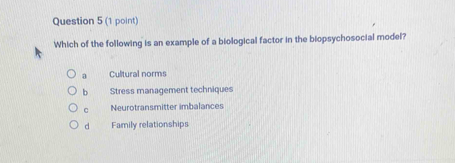 Which of the following is an example of a biological factor in the biopsychosocial model?
a Cultural norms
b Stress management techniques
C Neurotransmitter imbalances
d Family relationships