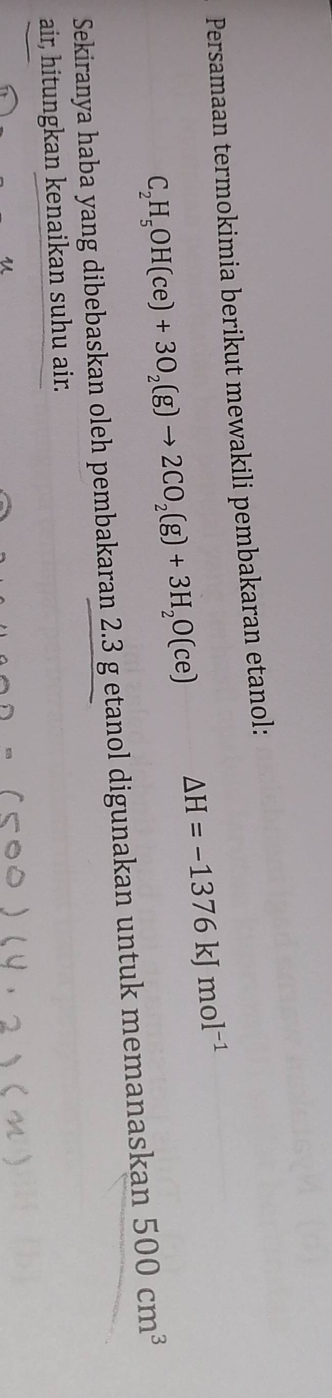 Persamaan termokimia berikut mewakili pembakaran etanol:
C_2H_5OH(ce)+3O_2(g)to 2CO_2(g)+3H_2O(ce)
△ H=-1376kJmol^(-1)
Sekiranya haba yang dibebaskan oleh pembakaran 2.3 g etanol digunakan untuk memanaskan 500cm^3
air, hitungkan kenaikan suhu air.