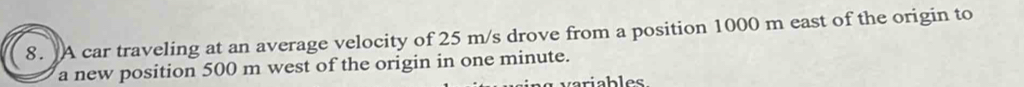 A car traveling at an average velocity of 25 m/s drove from a position 1000 m east of the origin to 
a new position 500 m west of the origin in one minute. 
v variables