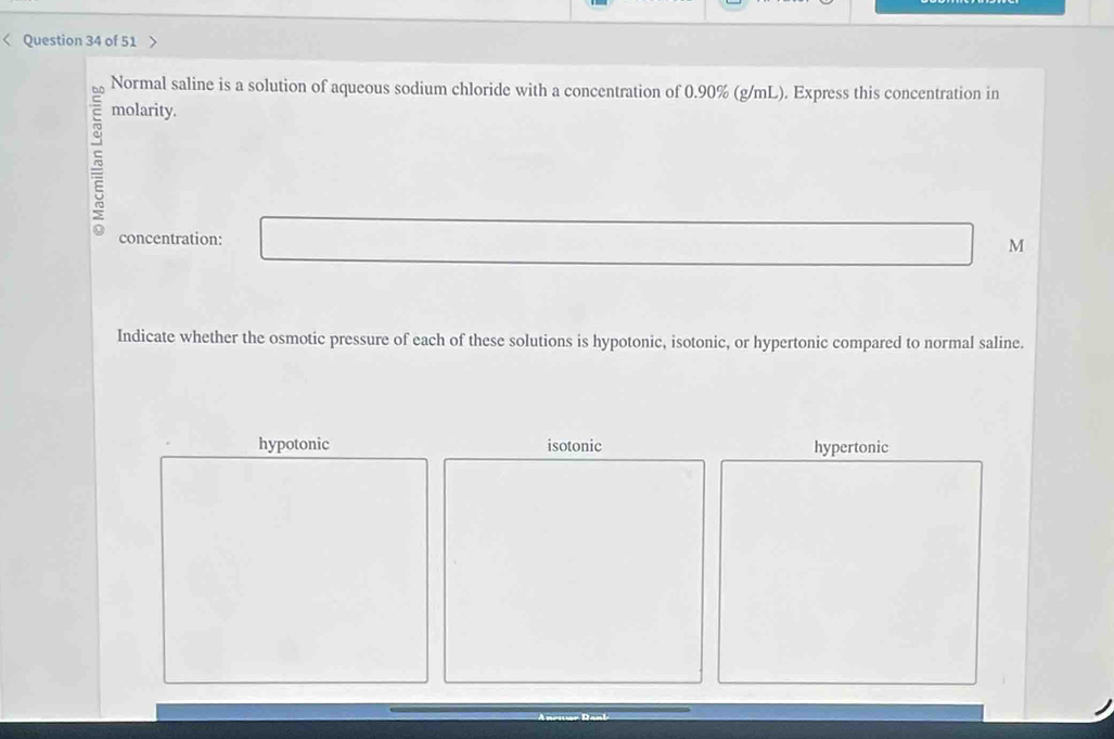 < Question 34 of 51
Normal saline is a solution of aqueous sodium chloride with a concentration of  0.90% (g/mL). Express this concentration in
molarity.
concentration:
M
Indicate whether the osmotic pressure of each of these solutions is hypotonic, isotonic, or hypertonic compared to normal saline.
hypotonic isotonic hypertonic