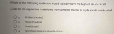 Which of the following materials would typically have the highest elastic limit?
¿Cuál de los siguientes materiales normalmente tendría el límite elástico más alto?
a Rubber (caucho)
b Wood (madera)
Steel (Acero)
d Styrofoam (espuma de poliestireno)