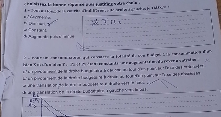 Choisissez la bonne réponse puis justifiez votre choix :
1 - Tout au long de la courbe d'indifférence de droite à gauche, le TMSx/y :
a / Augmente,
b/ Diminue,
c/ Constant.
d/ Augmente puis diminue
2 - Pour un consommateur qui consacre la totalité de son budget à la consommation d'un
bien X et d’un bien Y; Px et Py étant constants, une augmentation du revenu entraine :
a/ un pivotement de la droite budgétaire à gauche au tour d'un point sur l'axe des ordonnées.
b/ un pivotement de la droite budgétaire à droite au tour d'un point sur l'axe des abscisses.
c/ une translation de la droite budgétaire à droite vers le haut.
_
d/ une translation de la droite budgétaire à gauche vers le bas.
_
_
_
_