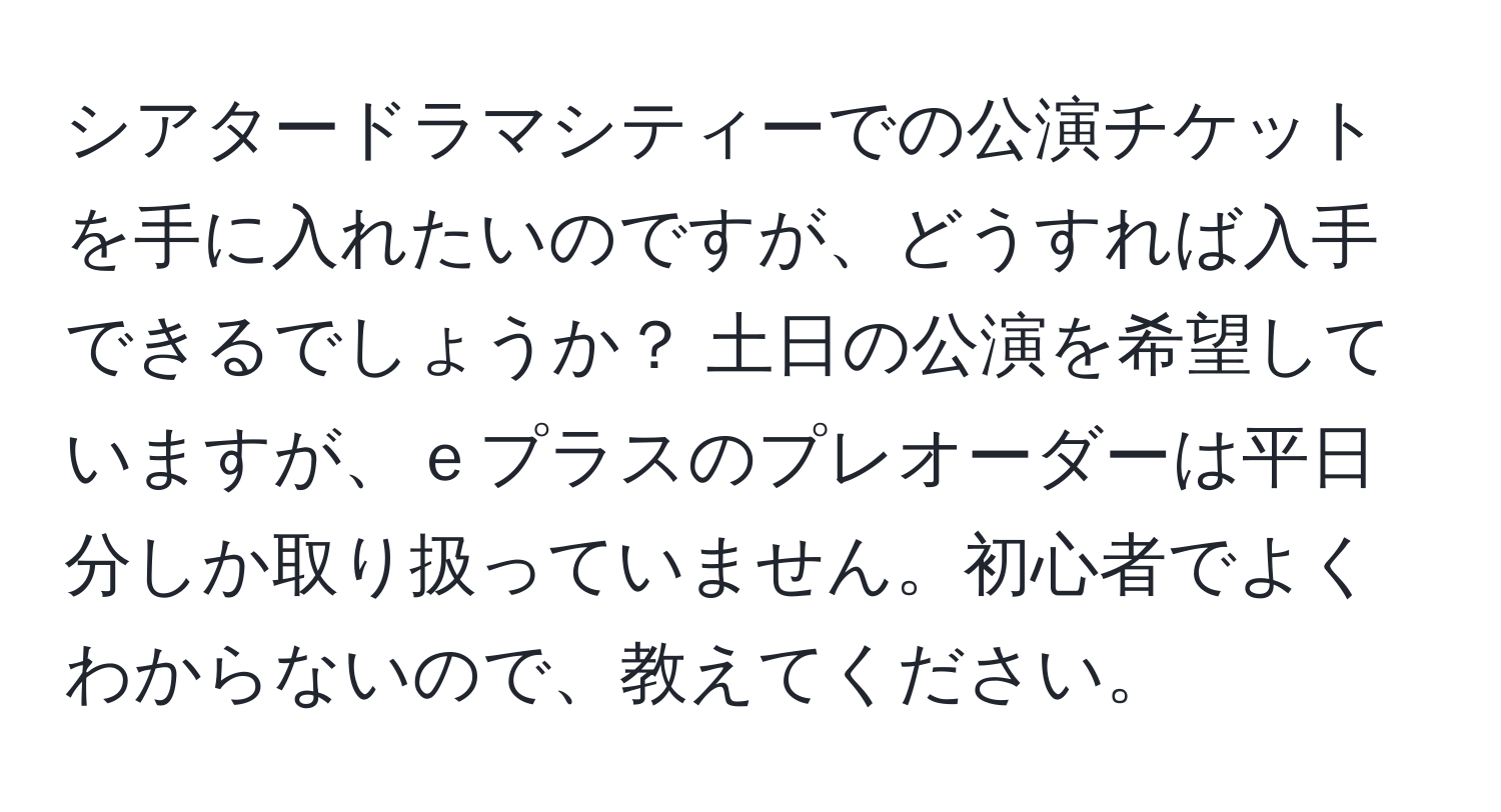 シアタードラマシティーでの公演チケットを手に入れたいのですが、どうすれば入手できるでしょうか？ 土日の公演を希望していますが、ｅプラスのプレオーダーは平日分しか取り扱っていません。初心者でよくわからないので、教えてください。