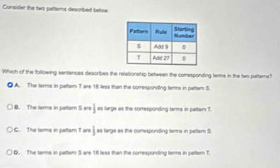 Consider the two pattems described below
Which of the following sentences describes the relationship between the corresponding terms in the two pattems?
● A. The terms in pattern T are 18 less than the corresponding terms in pattern S.
B. The terms in pattern S are j as large as the corresponding terms in pattern T
G. The terms in pattern T are  1/2  as large as the corresponding terms in patter S.
D. The terms in pattern S are 18 less than the corresponding terms in pattern T.