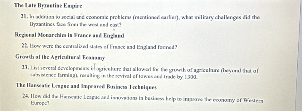 The Late Byzantine Empire 
21. In addition to social and economic problems (mentioned earlier), what military challenges did the 
Byzantines face from the west and east? 
Regional Monarchies in France and England 
22. How were the centralized states of France and England formed? 
Growth of the Agricultural Economy 
23. List several developments in agriculture that allowed for the growth of agriculture (beyond that of 
subsistence farming), resulting in the revival of towns and trade by 1300. 
The Hanseatic League and Improved Business Techniques 
24. How did the Hanseatic League and innovations in business help to improve the economy of Western 
Europe?