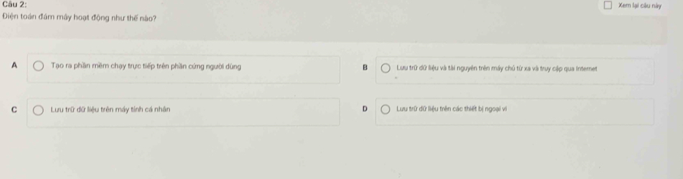 Xem lại câu này
Điện toán đám mây hoạt động như thế nào?
A Tạo ra phần mềm chạy trực tiếp trên phần cứng người dùng B Lưu trữ dữ liệu và tài nguyên trên máy chủ từ xa và truy cập qua Internet
C Lưu trữ dữ liệu trên máy tính cá nhân D Lưu trữ dữ liệu trên các thiết bị ngoại vi