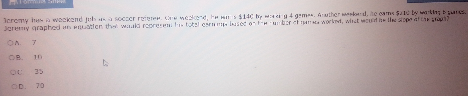 Arormula Sneet
Jeremy has a weekend job as a soccer referee. One weekend, he earns $140 by working 4 games. Another weekend, he earns $210 by working 6 games.
Jeremy graphed an equation that would represent his total earnings based on the number of games worked, what would be the slope of the graph?
A. 7
B. 10
C. 35
D. 70