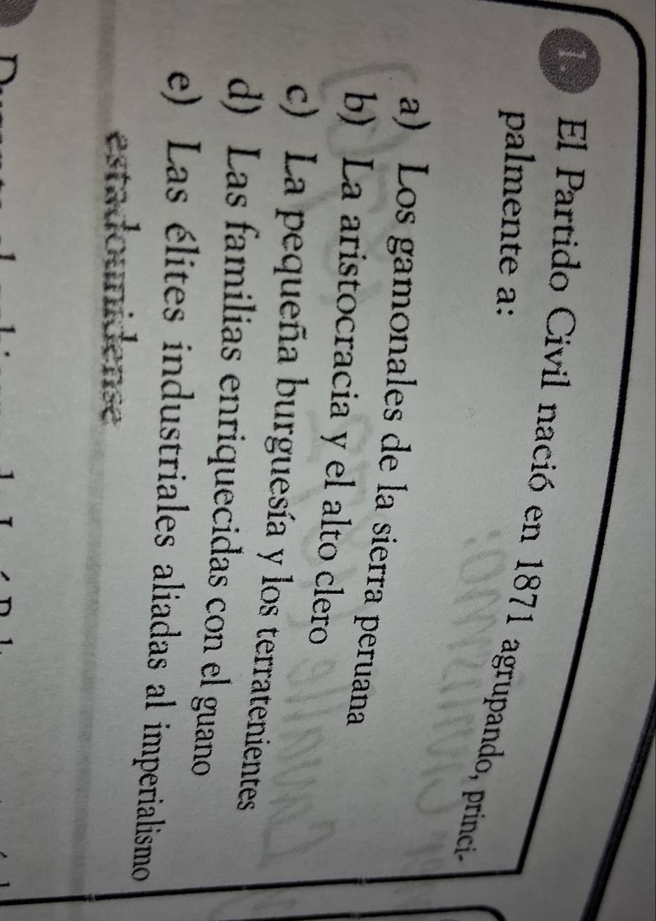 El Partido Civil nació en 1871 agrupando, princia
palmente a:
a) Los gamonales de la sierra peruana
b) La aristocracia y el alto clero
c) La pequeña burguesía y los terratenientes
d) Las familias enriquecidas con el guano
e) Las élites industriales aliadas al imperialismo
estad unidense
