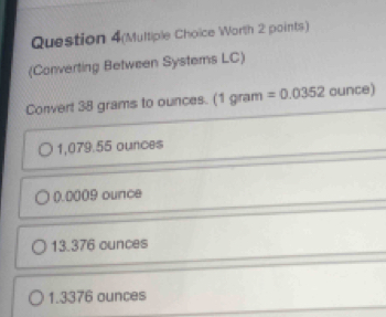 Question 4(Multiple Choice Worth 2 points)
(Converting Between Systems LC)
Convert 38 grams to ounces. (1 gram =0.0352 ounce)
1,079.55 ounces
0.0009 ounce
13.376 ounces
1.3376 ounces