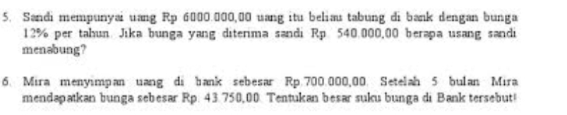 Sandi mempunyai uang Rp 6000.000,00 uang itu belias tabung di bank dengan bunga
12% per tahun Jika bunga yang diterima sandi Rp 540.000,00 berapa usang sandi 
menəbung? 
6. Mira menyimpan uang di bank sebesar Rp 700.000,00. Setelah 5 bulan Mira 
mendapatkan bunga sebesar Rp. 43.750,00. Tentukan besar suku bunga di Bank tersebut!