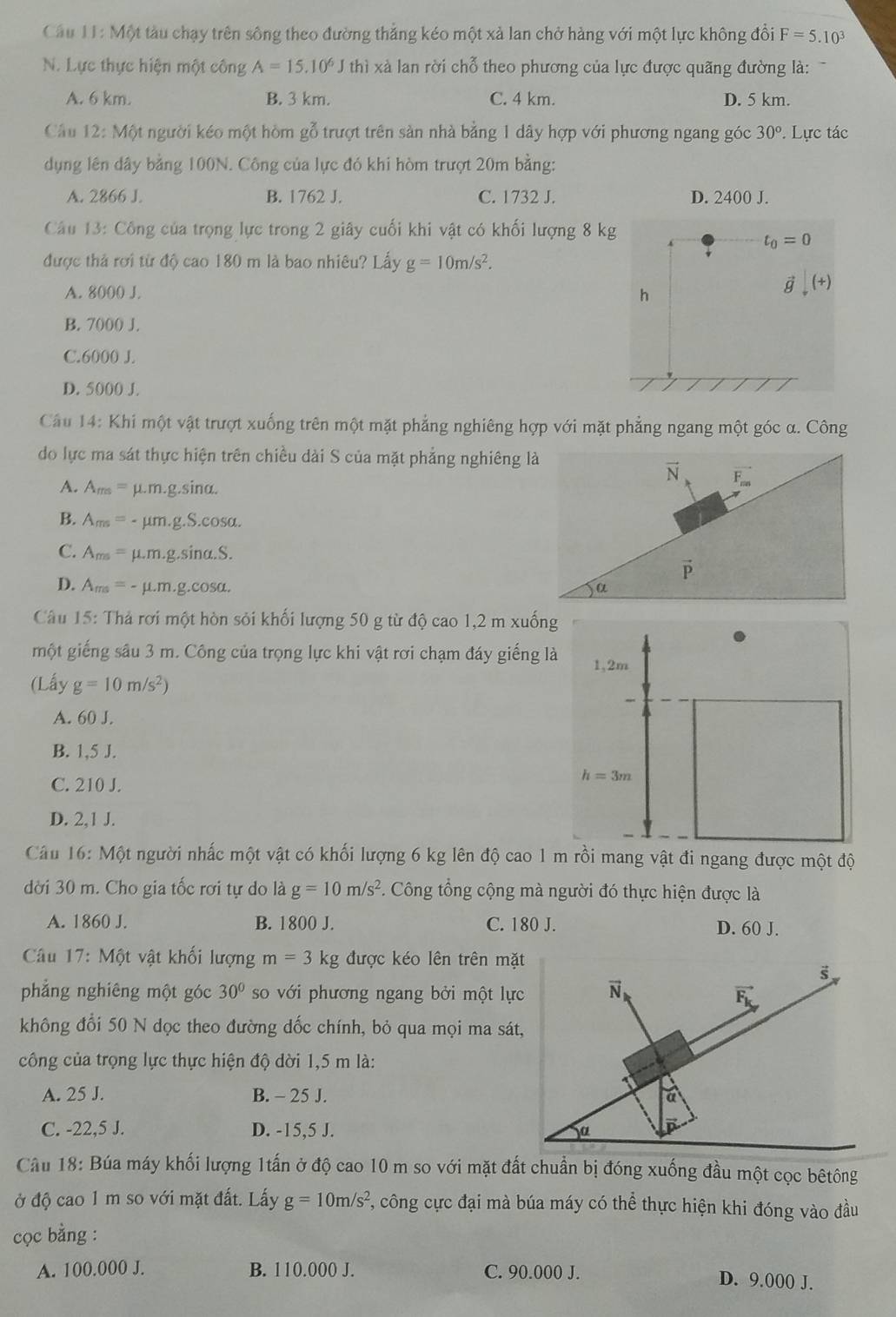 Câu 1.1:M ột tàu chạy trên sông theo đường thắng kéo một xả lan chở hàng với một lực không đồi F=5.10^3
N. Lực thực hiện một công A=15.10^6J thì xà lan rời chỗ theo phương của lực được quãng đường là:
A. 6 km. B. 3 km. C. 4 km. D. 5 km.
Câu 12: Một người kéo một hòm gỗ trượt trên sản nhà bằng 1 dây hợp với phương ngang góc 30°. Lực tác
dụng lên dây bằng 100N. Công của lực đó khi hòm trượt 20m bằng:
A. 2866 J. B. 1762 J. C. 1732 J. D. 2400 J.
Câu 13: Công của trọng lực trong 2 giây cuối khi vật có khối lượng 8 kg
t_0=0
được thả rơi từ độ cao 180 m là bao nhiêu? Lấy g=10m/s^2.
A. 8000 J.
h
vector g,(+)
B. 7000 J.
C.6000 J.
D. 5000 J.
Cầu 14: Khi một vật trượt xuống trên một mặt phẳng nghiêng hợp với mặt phẳng ngang một góc α. Công
do lực ma sát thực hiện trên chiều dài S của mặt phẳng nghiêng là
vector N vector F_m5
A. A_ms= μ.m.g.sina.
B. A_ms= - μm.g.S.cosa.
C. A_ms= µ.m.g.sina.S.
vector P
D. A_ms=- - μ.m.g.cosα. 
Câu 15: Thả rơi một hòn sỏi khối lượng 50 g từ độ cao 1,2 m xuống
một giếng sâu 3 m. Công của trọng lực khi vật rơi chạm đáy giếng là
(Lấy g=10m/s^2)
A. 60 J.
B. 1,5 J.
C. 210 J.
D. 2,1 J.
Câu 16: Một người nhấc một vật có khối lượng 6 kg lên độ cao 1 m rồi mang vật đi ngang được một độ
dời 30 m. Cho gia tốc rơi tự do là g=10m/s^2. Công tổng cộng mà người đó thực hiện được là
A. 1860 J. B. 1800 J. C. 180 J.
D. 60 J.
Câu 17:M6 t vật khối lượng m=3k g được kéo lên trên mặ
phẳng nghiêng một góc 30° so với phương ngang bởi một lự
không đổi 50 N dọc theo đường dốc chính, bỏ qua mọi ma sát
công của trọng lực thực hiện độ dời 1,5 m là:
A. 25 J. B. - 25 J. 
C. -22,5 J. D. -15,5 J. 
Câu 18: Búa máy khối lượng 1tấn ở độ cao 10 m so với mặt đất chuẩn bị đóng xuống đầu một cọc bêtông
ở độ cao 1 m so với mặt đất. Lấy g=10m/s^2 , công cực đại mà búa máy có thể thực hiện khi đóng vào đầu
cọc bằng :
A. 100.000 J. B. 110.000 J. C. 90.000 J.
D. 9.000 J.