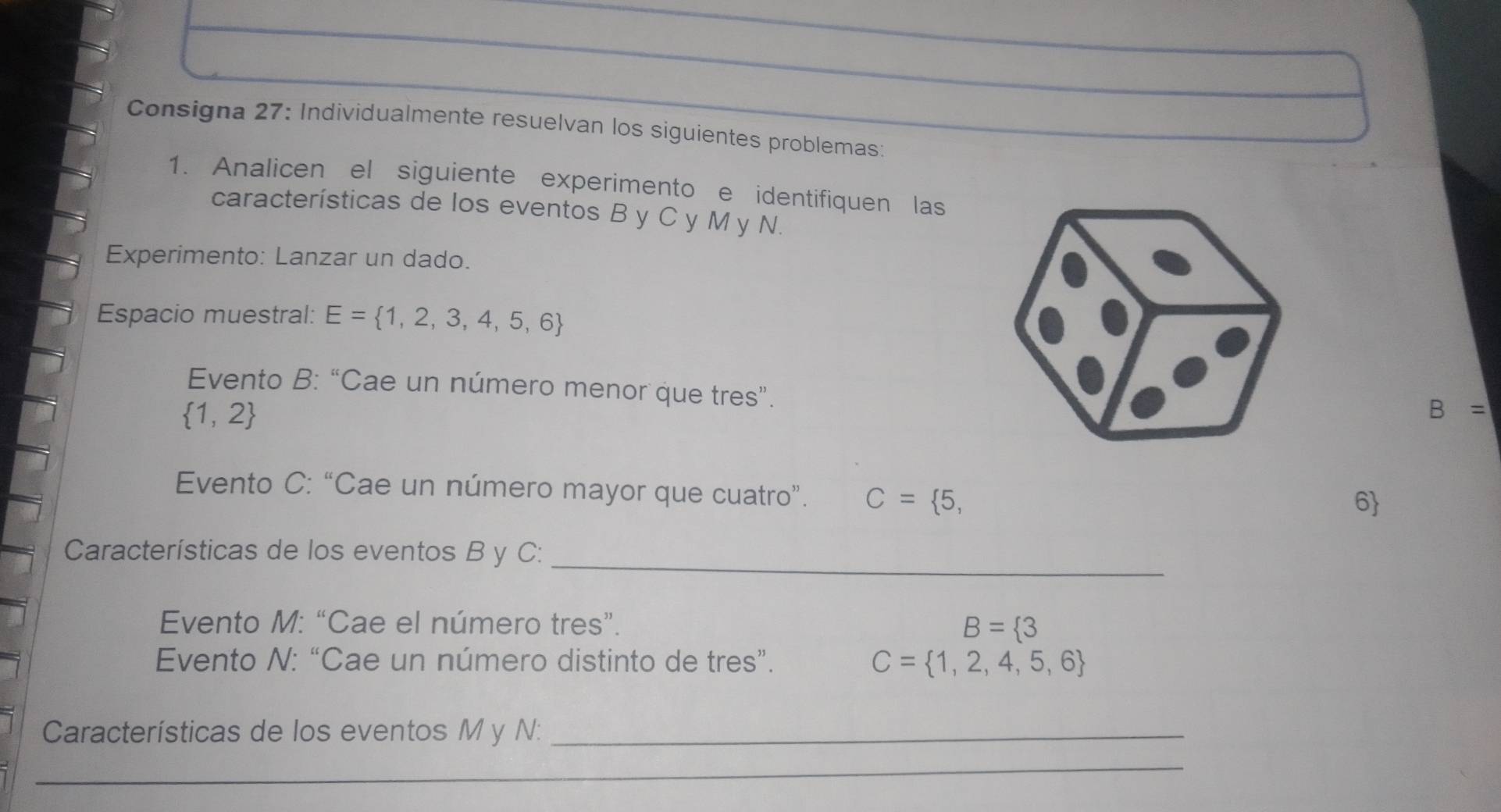 Consigna 27: Individualmente resuelvan los siguientes problemas: 
1. Analicen el siguiente experimento e identifiquen las 
características de los eventos B y C y M y N. 
Experimento: Lanzar un dado. 
Espacio muestral: E= 1,2,3,4,5,6
Evento B: “Cae un número menor que tres”.
 1,2
B=
Evento C: “Cae un número mayor que cuatro”. C= 5,
6
Características de los eventos B y C :_ 
Evento M: “Cae el número tres”.
B= 3
Evento N: “Cae un número distinto de tres”. C= 1,2,4,5,6
Características de los eventos M y N :_ 
__ 
_