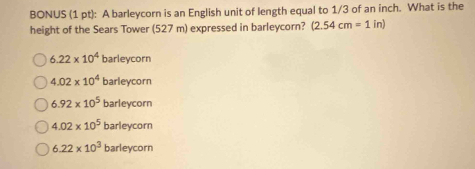 BONUS (1 pt): A barleycorn is an English unit of length equal to 1/3 of an inch. What is the
height of the Sears Tower (527 m) expressed in barleycorn? (2.54cm=1 in)
6.22* 10^4 barleycorn
4.02* 10^4 barleycorn
6.92* 10^5 barleycorn
4.02* 10^5 barleycorn
6.22* 10^3 barleycorn