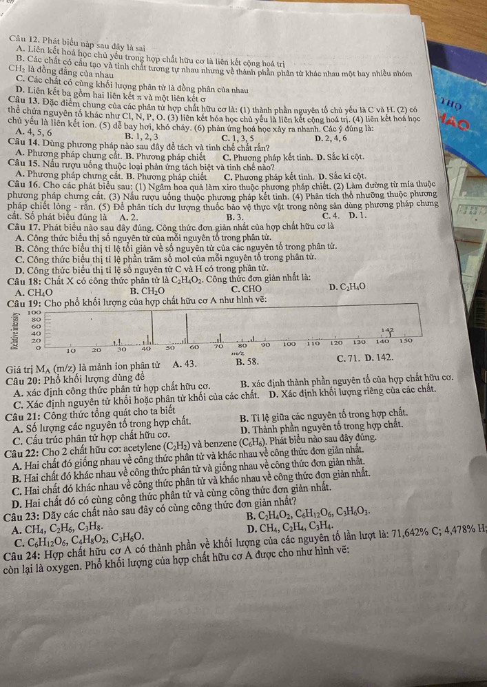 Phát biểu nàp sau đây là sai
A. Liên kết hoá học chủ yếu trong hợp chất hữu cơ là liên kết cộng hoá trị
B. Các chất có cầu tạo và tỉnh chất tương tự nhau nhưng về thành phần phân tử khác nhau một hay nhiều nhóm
CHà là đồng đẳng của nhau
C. Các chất có cùng khối lượng phân tử là đồng phân của nhau
D. Liên kết ba gồm hai liên kết π và một liên kết ơ
THọ
Câu 13. Đặc điểm chung của các phân tử hợp chất hữu cơ là: (1) thành phần nguyên tố chủ yếu là C và H. (2) có
thể chứa nguyên tố khác như Cl, N, P, O. (3) liên kết hóa học chủ yếu là liên kết cộng hoá trị. (4) liên kết hoá học
chủ yếu là liên kết ion. (5) dể bay hơi, khó cháy. (6) phản ứng hoá học xảy ra nhanh. Các ý dúng là:
A. 4, 5, 6 B. 1, 2, 3 C. 1, 3, 5 D. 2, 4, 6
Câu 14. Dùng phương pháp nào sau đây để tách và tinh chế chất rắn?
A. Phương pháp chưng cắt. B. Phương pháp chiết C. Phương pháp kết tinh. D. Sắc kí cột.
Câu 15. Nấu rượu uống thuộc loại phản ứng tách biệt và tinh chế nào?
A. Phương pháp chưng cất. B. Phương pháp chiết C. Phương pháp kết tinh. D. Sắc kí cột.
Câu 16. Cho các phát biểu sau: (1) Ngầm hoa quả làm xiro thuộc phương pháp chiết. (2) Làm đường từ mía thuộc
phương pháp chưng cất. (3) Nấu rượu uống thuộc phương pháp kết tinh. (4) Phân tích thổ nhưỡng thuộc phương
pháp chiết lỏng - rắn. (5) Để phân tích dư lượng thuốc bảo vệ thực vật trong nông sản dùng phương pháp chưng
cất. Số phát biểu đúng là A. 2. B. 3. C. 4. D. 1.
Câu 17. Phát biểu nào sau đây đúng. Công thức đơn giản nhất của hợp chất hữu cơ là
A. Công thức biểu thị số nguyên tử của mỗi nguyên tổ trong phân tử.
B. Công thức biểu thị tỉ lệ tối giản về số nguyên tử của các nguyên tố trong phân tử.
C. Công thức biểu thị tỉ lệ phần trăm số mol của mỗi nguyên tố trong phân tử.
D. Công thức biểu thị tỉ lệ số nguyên tử C và H có trong phân tử.
Câu 18: Chất X có công thức phân tử là C_2H_4O_2. Công thức đơn giản nhất là:
A. CH₄O B. CH_2O C. CHO D. C₂H₄O
Câu 19: Cho phổ khối lượng của hợp chất hữu cơ A như hình vẽ:
100
80
60
40
20 140 150
。 10 20 30 40 50 60 70 80 90 100 110 120 130
Giá trị M_A (m/z) là mảnh ion phân tử A. 43. B. 58. C. 71. D. 142.
Câu 20: Phổ khối lượng dùng đề
A. xác định công thức phân tử hợp chất hữu cơ. B. xác định thành phần nguyên tố của hợp chất hữu cơ.
C. Xác định nguyên tử khối hoặc phân tử khối của các chất. D. Xác định khối lượng riêng của các chất.
Câu 21: Công thức tổng quát cho ta biết
A. Số lượng các nguyên tố trong hợp chất.  B. Ti lệ giữa các nguyên tố trong hợp chất.
C. Cấu trúc phân tử hợp chất hữu cơ. D. Thành phần nguyên tố trong hợp chất.
Câu 22: Cho 2 chất hữu cơ: acetylene (C_2H_2) và benzene (C_6H_6) ). Phát biểu nào sau đây đúng.
A. Hai chất đó giống nhau về công thức phân tử và khác nhau về công thức đơn giản nhất.
B. Hai chất đó khác nhau về công thức phân tử và giống nhau về công thức đơn giản nhất.
C. Hai chất đó khác nhau về công thức phân tử và khác nhau về công thức đơn giản nhất.
D. Hai chất đó có cùng công thức phân tử và cùng công thức đơn giản nhất.
Câu 23: Dãy các chất nào sau đây có cùng công thức đơn giản nhất?
B. C_2H_4O_2,C_6H_12O_6,C_3H_6O_3.
A. CH_4,C_2H_6,C_3H_8. CH_4,C_2H_4,C_3H_4.
D.
C. C_6H_12O_6,C_4H_8O_2,C_3H_6O.
Câu  thành phần về khối lượng của các nguyên tố lần lượt là: 71,642% C; 4,478% H
còn lại là oxygen. Phổ khối lượng của hợp chất hữu cơ A được cho như hình vẽ:
