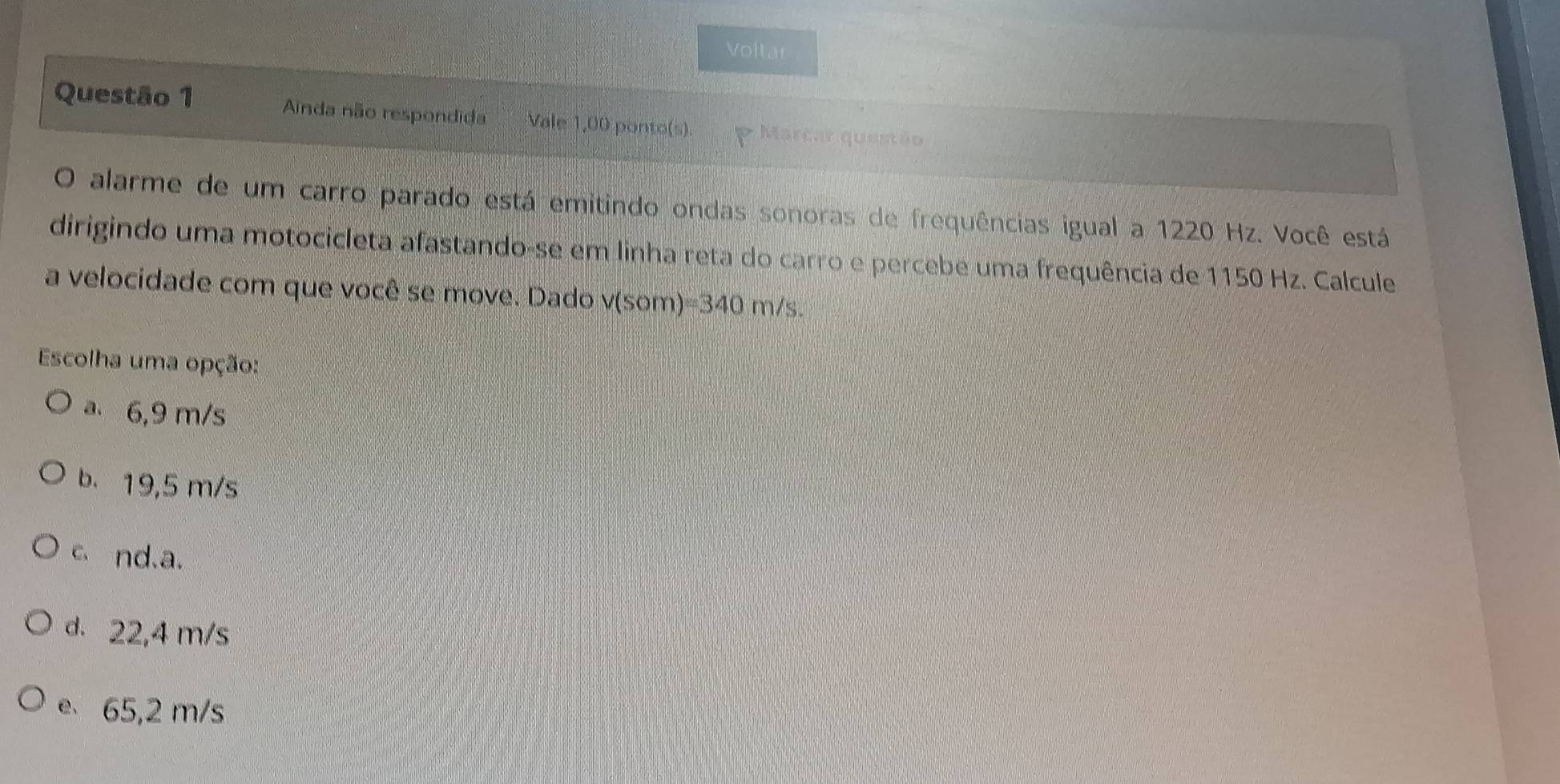 Voltar
Questão 1 Ainda não respondida Vale 1,00 ponto(s). * Marcar questão
O alarme de um carro parado está emitindo ondas sonoras de frequências igual a 1220 Hz. Você está
dirigindo uma motocicleta afastando-se em linha reta do carro e percebe uma frequência de 1150 Hz. Calcule
a velocidade com que você se move. Dado V(Som 1 =340m/s. 
Escolha uma opção:
a 6,9 m/s
b. 19,5 m/s
c、 nd.a.
d. 22,4 m/s
e 65,2 m/s