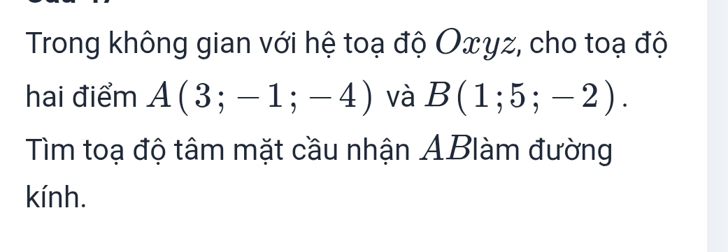 Trong không gian với hệ toạ độ Oxyz, cho toạ độ 
hai điểm A(3;-1;-4) và B(1;5;-2). 
Tìm toạ độ tâm mặt cầu nhận ABlàm đường 
kính.