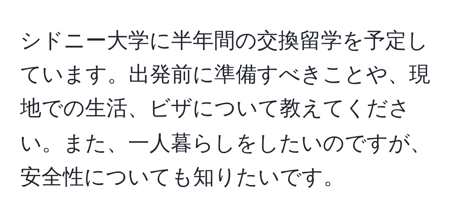 シドニー大学に半年間の交換留学を予定しています。出発前に準備すべきことや、現地での生活、ビザについて教えてください。また、一人暮らしをしたいのですが、安全性についても知りたいです。