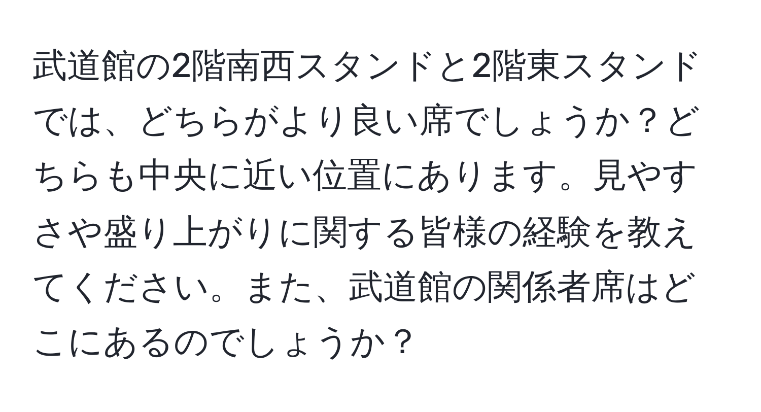 武道館の2階南西スタンドと2階東スタンドでは、どちらがより良い席でしょうか？どちらも中央に近い位置にあります。見やすさや盛り上がりに関する皆様の経験を教えてください。また、武道館の関係者席はどこにあるのでしょうか？