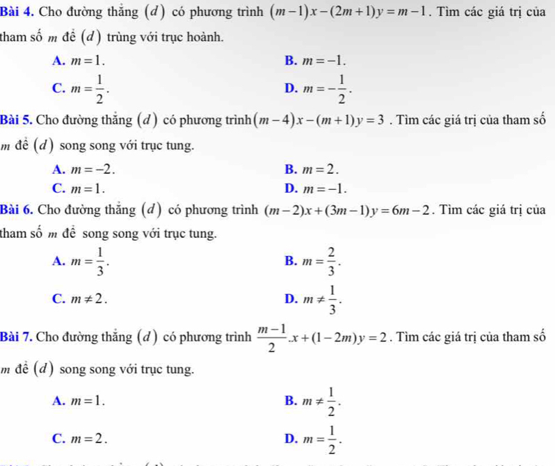 Cho đường thắng (d) có phương trình (m-1)x-(2m+1)y=m-1. Tìm các giá trị của
tham số m để (d) trùng với trục hoành.
A. m=1. B. m=-1.
C. m= 1/2 . m=- 1/2 . 
D.
Bài 5. Cho đường thắng (d) có phương trình (m-4)x-(m+1)y=3. Tìm các giá trị của tham số
m để (d) song song với trục tung.
A. m=-2. B. m=2.
C. m=1. D. m=-1. 
Bài 6. Cho đường thắng (đ) có phương trình (m-2)x+(3m-1)y=6m-2. Tìm các giá trị của
tham số m để song song với trục tung.
A. m= 1/3 . m= 2/3 . 
B.
C. m!= 2. D. m!=  1/3 . 
Bài 7. Cho đường thắng (d) có phương trình  (m-1)/2 .x+(1-2m)y=2. Tìm các giá trị của tham số
m để (d) song song với trục tung.
A. m=1. B. m!=  1/2 .
C. m=2. D. m= 1/2 .