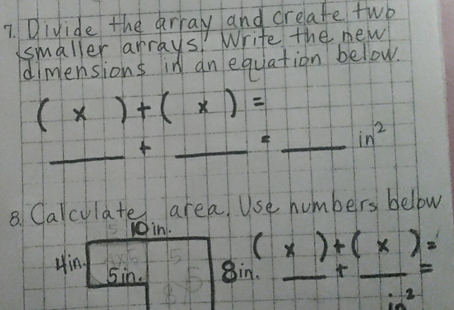 Divide the array and creafe two 
smaller arrays! Write the new 
dimensions in an equation below.
(x)+(x)=
_ + 
_ 4 _ _ in^2 
8. Calculate area, Use humbers bellow 
S10in. 
Hin 
_ 
15
(x)+(x)=
5in. Sin._