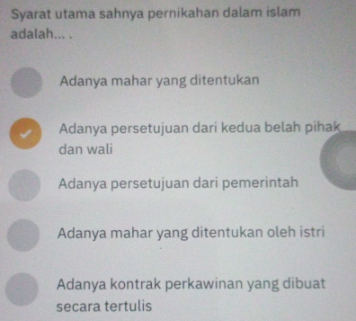 Syarat utama sahnya pernikahan dalam islam
adalah... .
Adanya mahar yang ditentukan
√ Adanya persetujuan dari kedua belah pihak
dan wali
Adanya persetujuan dari pemerintah
Adanya mahar yang ditentukan oleh istri
Adanya kontrak perkawinan yang dibuat
secara tertulis