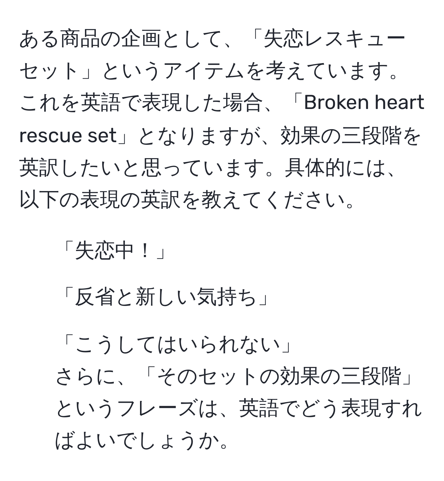 ある商品の企画として、「失恋レスキューセット」というアイテムを考えています。これを英語で表現した場合、「Broken heart rescue set」となりますが、効果の三段階を英訳したいと思っています。具体的には、以下の表現の英訳を教えてください。  
1. 「失恋中！」  
2. 「反省と新しい気持ち」  
3. 「こうしてはいられない」  
さらに、「そのセットの効果の三段階」というフレーズは、英語でどう表現すればよいでしょうか。