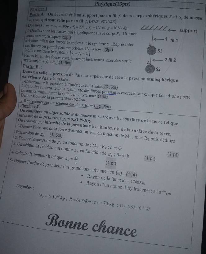 Physique(13pts)
Physique l
Partic A. :On accrochée à un support par un fil f_1 deux corps sphériques S et S_2 de masse
m  etm qui sont relié par un fil f_2(VO. IR · FIGURE).
Données : m_1=m_2=100g,T_1=2N,T_3=1N et g=10N/Kg
1-Quelles sont les forces qui $'appliquent sur le corps S_2. Donne
leurs caractéristiques. (2pt)
2-Faires bilan des forces exercées sur le système S_1 Représenter
ces forces on prend comme échelle: 1N → 1cm . (2pt)
3-On considère le système [S_1+f_2+S_2]
Faires bilan des forces extérieures et intérieures exercées sur le 
système [S_1+f_2+S_2].(1,5pt)
Partie B:
Dans un salle la pression de l'air est supérieur de 1% à la pression atmosphérique
extérieure égale à 1013hP .
1-Déterminer la pression à l'intérieur de la salle. (0,5pt)
2-Calculer l'intensité de la résultante des forces pressantes exercées sur chaque face d'une porte
faisant communiquer la salle vers l'extérieur. (1 pt)
Dimensions de la porte: 210cm* 92,2cm.
3-Représenter sur un schéma ces deux forces. (0,5pt)
Physique 2 :
On considère un objet solide S de masse m se trouve à la surface de la terre tel que
intensité de la pesanteur g_0=9,81 N/Kg.
On trouver g_b: intensité de la pesanteur à la hauteur h de la surface de la terre.
I-Donner l'intensité de la force d'attraction
l'expression de g_0 (1,5pt) F_1/8 en fonction de M_T , m et R_T puis déduire
2- Donner l'expression de g, en fonction de : M_T:R_T; h et G
3- On déduire la relation qui donne g, en fonction de g_0;R_T et h (1 pt)
C u=
4- Calculer la hauteur h tel que g_h=frac g_84. (1 pt)
5- Donner l'ordre de grandeur des grandeurs suivantes en (): (1 pt)
Rayon de la lune: R_L=1740Km
Données :
Rayon d'un atome d'hydrogène:
M_r=6· 10^(24)Kg;R=6400Km;m=70kg;G=6,67· 10^(-11)SI 53· 10^(-10)cm
Bonne chance