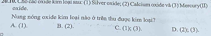 Cho các oxide kim loại sau: (1) Silver oxide; (2) Calcium oxide và (3) Mercury(II)
oxide.
Nung nóng oxide kim loại nào ở trên thu được kim loại?
A. (1). B. (2). C. (1); (3). D. (2); (3).