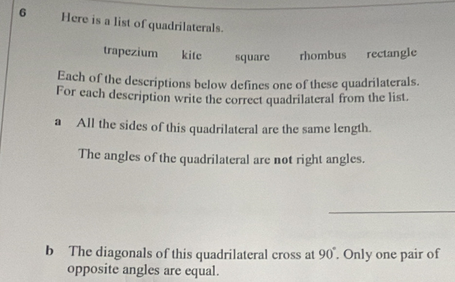 Here is a list of quadrilaterals. 
trapezium kite square rhombus rectangle 
Each of the descriptions below defines one of these quadrilaterals. 
For each description write the correct quadrilateral from the list. 
a All the sides of this quadrilateral are the same length. 
The angles of the quadrilateral are not right angles. 
b The diagonals of this quadrilateral cross at 90°. Only one pair of 
opposite angles are equal.