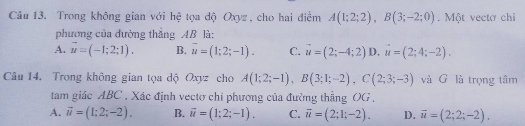 Trong không gian với hệ tọa độ Oxyz, cho hai điểm A(1;2;2), B(3;-2;0). Một vectơ chỉ
phương của đường thắng AB là:
A. vector u=(-1;2;1). B. vector u=(1;2;-1). C. vector u=(2;-4;2) D. vector u=(2;4;-2). 
Câu 14. Trong không gian tọa độ Oxyz cho A(1;2;-1), B(3;1;-2), C(2;3;-3) và G là trọng tâm
tam giác ABC. Xác định vectơ chi phương của đường thăng OG .
A. vector u=(1;2;-2). B. vector u=(1;2;-1). C. vector u=(2;1;-2). D. vector u=(2;2;-2).