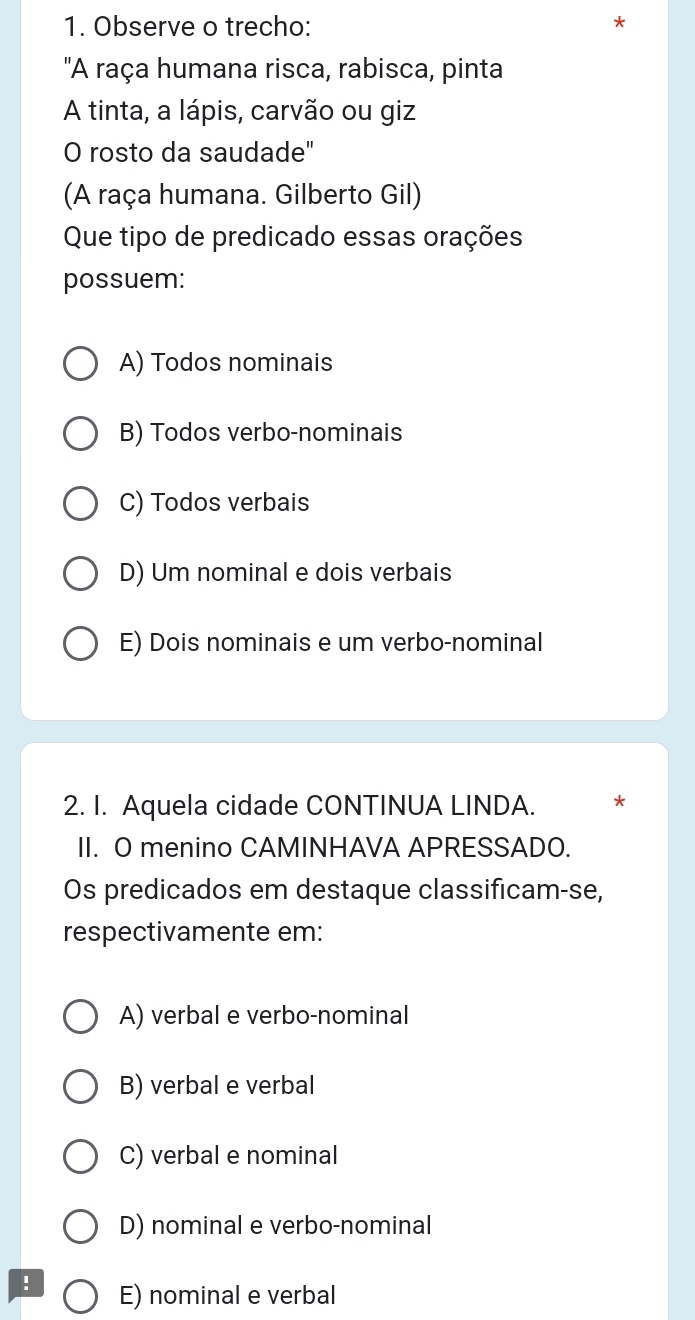 Observe o trecho:
'A raça humana risca, rabisca, pinta
A tinta, a lápis, carvão ou giz
O rosto da saudade"
(A raça humana. Gilberto Gil)
Que tipo de predicado essas orações
possuem:
A) Todos nominais
B) Todos verbo-nominais
C) Todos verbais
D) Um nominal e dois verbais
E) Dois nominais e um verbo-nominal
2. I. Aquela cidade CONTINUA LINDA. *
II. O menino CAMINHAVA APRESSADO.
Os predicados em destaque classificam-se,
respectivamente em:
A) verbal e verbo-nominal
B) verbal e verbal
C) verbal e nominal
D) nominal e verbo-nominal
! E) nominal e verbal