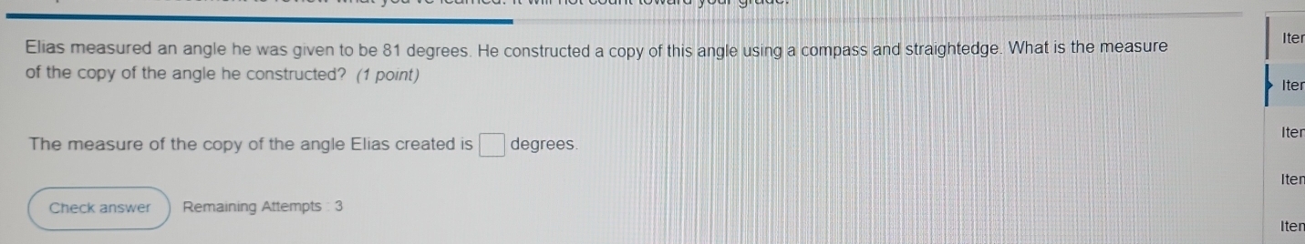 Elias measured an angle he was given to be 81 degrees. He constructed a copy of this angle using a compass and straightedge. What is the measure 
er 
of the copy of the angle he constructed? (1 point) 
er 
er 
The measure of the copy of the angle Elias created is □ degrees. 
er 
Check answer Remaining Attempts : 3 
Iten