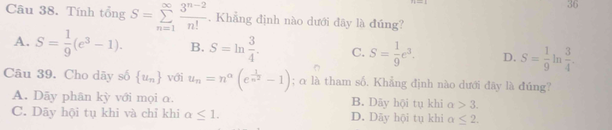 Tính tổng S=sumlimits _(n=1)^(∈fty) (3^(n-2))/n!  , Khẳng định nào dưới đây là đúng?
B.
A. S= 1/9 (e^3-1). S=ln  3/4 . C. S= 1/9 e^3. D. S= 1/9  n  3/4 . 
Câu 39. Cho dãy số  u_n với u_n=n^(alpha)(e^(frac 1)n^2-1); α là tham số. Khẳng định nào dưới đây là đúng?
A. Dãy phân kỳ với mọi α. B. Dãy hội tụ khi alpha >3.
C. Dãy hội tụ khi và chỉ khi alpha ≤ 1. D. Dāy hội tụ khi alpha ≤ 2.