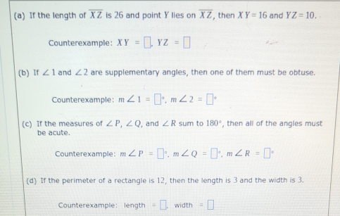 If the length of overline XZ is 26 and point Y lies on overline XZ , then XY=16 and YZ=10. 
Counterexample: XY=□ , YZ=□
(b) If ∠ 1 and ∠ 2 are supplementary angles, then one of them must be obtuse. 
Counterexample: m∠ 1=□°, m∠ 2=□°
(c) If the measures of ∠ P, ∠ Q , and ∠ R sum to 180° , then all of the angles must 
be acute. 
Counterexample: m∠ P=□°, m∠ Q=□°, m∠ R=□°
(d) If the perimeter of a rectangle is 12, then the length is 3 and the width is 3. 
Counterexample: length =□. width =□