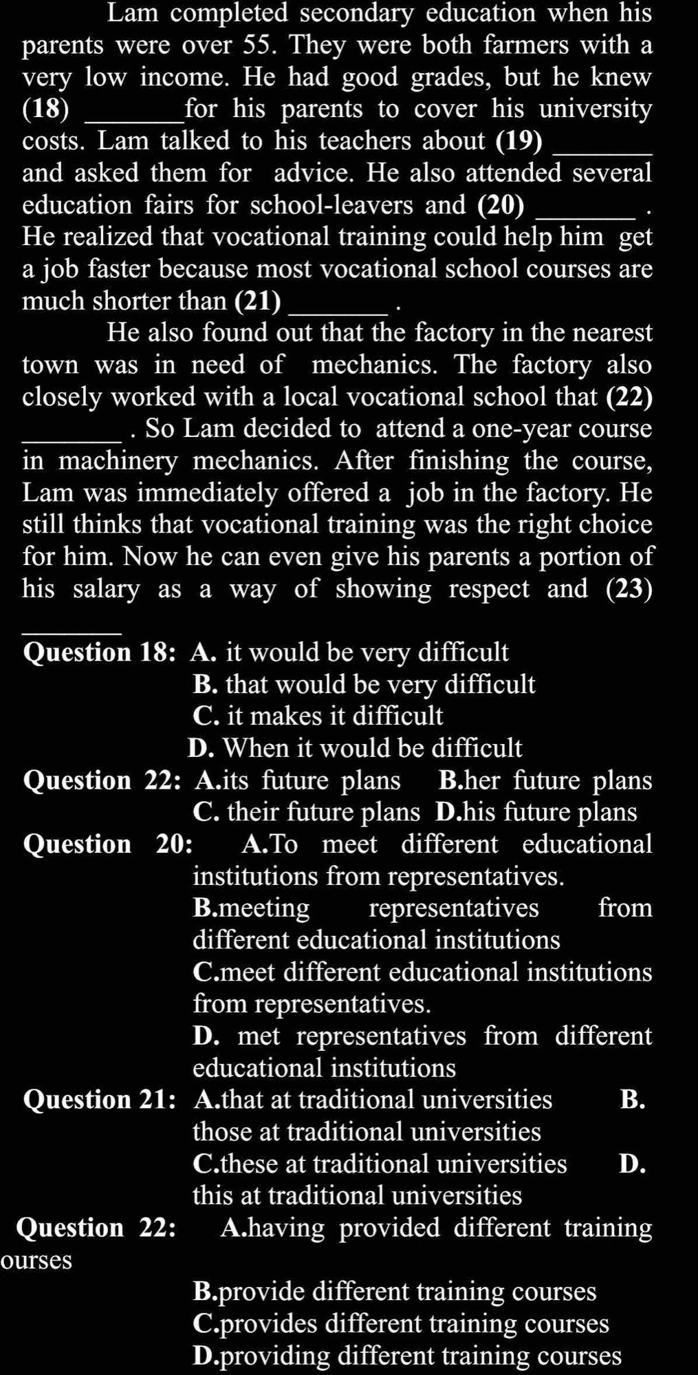 Lam completed secondary education when his
parents were over 55. They were both farmers with a
very low income. He had good grades, but he knew
(18) _for his parents to cover his university 
costs. Lam talked to his teachers about (19)_
and asked them for advice. He also attended several
education fairs for school-leavers and (20)_
.
He realized that vocational training could help him get
a job faster because most vocational school courses are
much shorter than (21)_
.
He also found out that the factory in the nearest
town was in need of mechanics. The factory also
closely worked with a local vocational school that (22)
_. So Lam decided to attend a one-year course
in machinery mechanics. After finishing the course,
Lam was immediately offered a job in the factory. He
still thinks that vocational training was the right choice
for him. Now he can even give his parents a portion of
his salary as a way of showing respect and (23)
_
Question 18: A. it would be very difficult
B. that would be very difficult
C. it makes it difficult
D. When it would be difficult
Question 22: A.its future plans B.her future plans
C. their future plans D.his future plans
Question 20: A.To meet different educational
institutions from representatives.
B.meeting representatives from
different educational institutions
C.meet different educational institutions
from representatives.
D. met representatives from different
educational institutions
Question 21: A.that at traditional universities B.
those at traditional universities
C.these at traditional universities D.
this at traditional universities
Question 22: A.having provided different training
ourses
B.provide different training courses
C.provides different training courses
D.providing different training courses