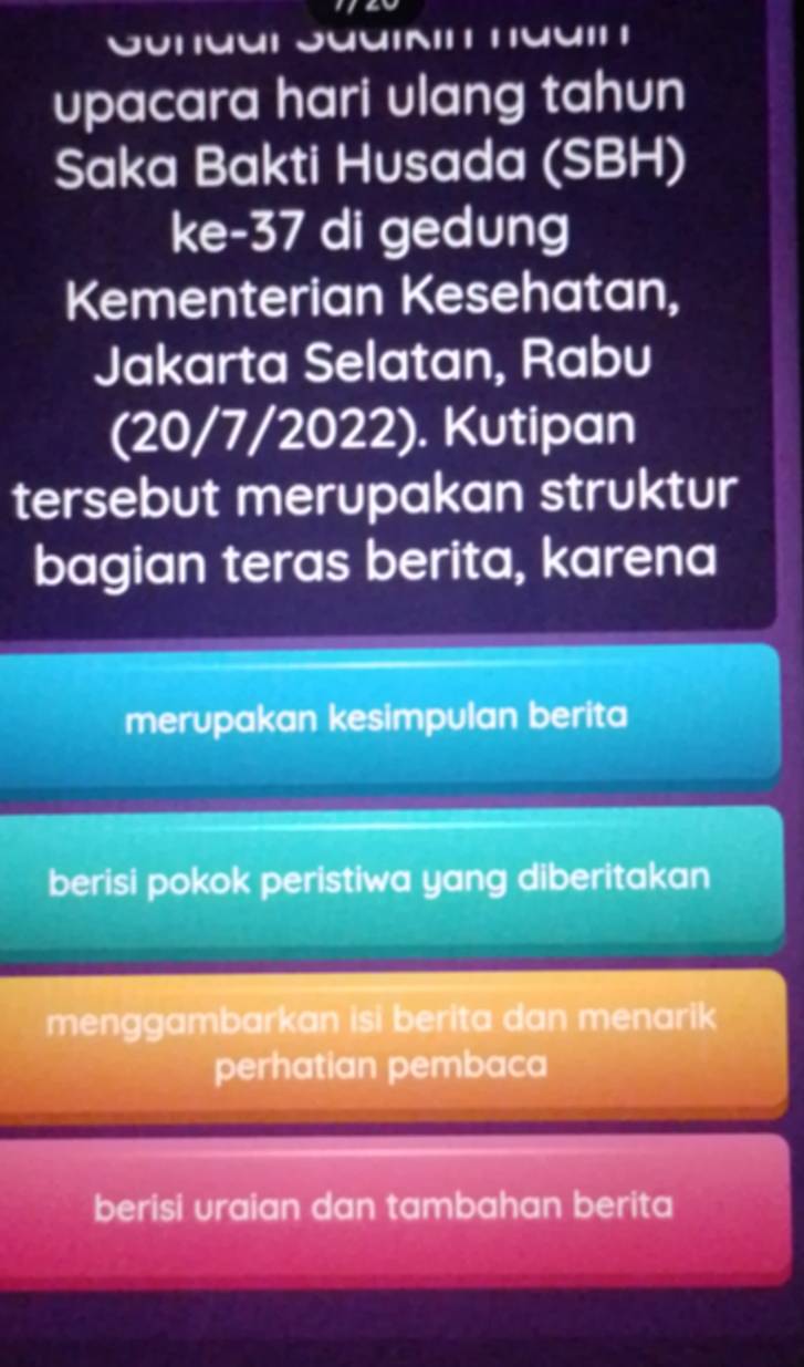 upacara hari ulang tahun
Saka Bakti Husada (SBH)
ke- 37 di gedung
Kementerian Kesehatan,
Jakarta Selatan, Rabu
(20/7/2022). Kutipan
tersebut merupakan struktur
bagian teras berita, karena
merupakan kesimpulan berita
berisi pokok peristiwa yang diberitakan
menggambarkan isi berita dan menarik
perhatian pembaca
berisi uraian dan tambahan berita