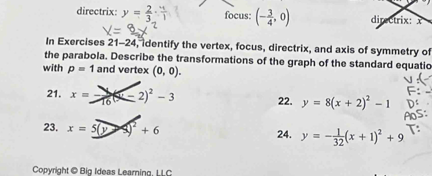 directrix: y= 2/3  focus: (- 3/4 ,0) directrix: x
In Exercises 21-24 , identify the vertex, focus, directrix, and axis of symmetry of 
the parabola. Describe the transformations of the graph of the standard equatio 
with p=1 and vertex (0,0). 
21. x=- 1/16 (x-2)^2-3
22. y=8(x+2)^2-1
23. x=5(y-3)^2+6
24. y=- 1/32 (x+1)^2+9
Copyright © Big Ideas Learning, LLC