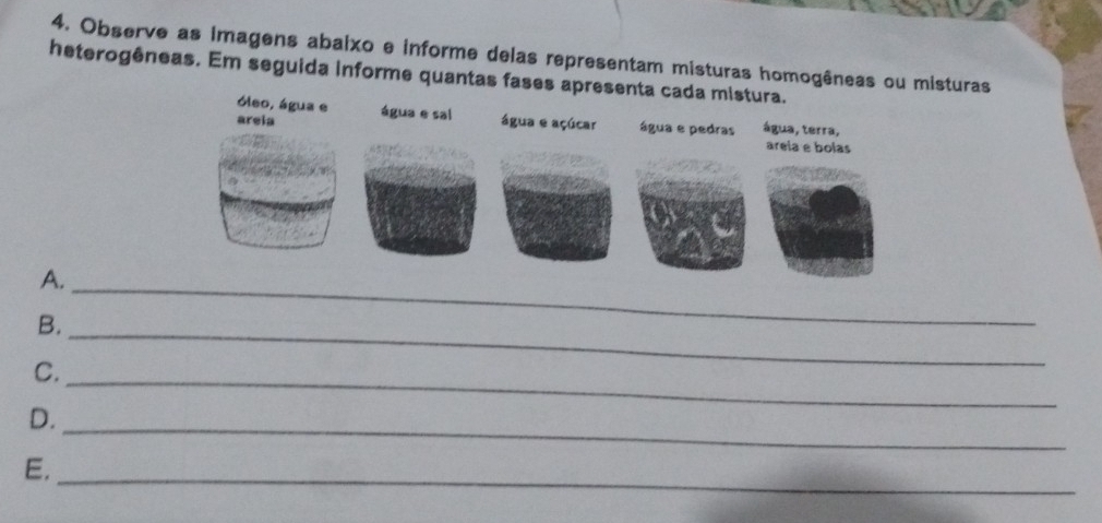 Observe as Imagens abaixo e informe delas representam misturas homogêneas ou misturas 
heterogêneas. Em seguida informe quantas fases apresenta cada mistura. 
óleo, água e 
areia água e sal água e açúcar água e pedras água, terra, 
areia é bolas 
A._ 
B._ 
C._ 
D._ 
E._