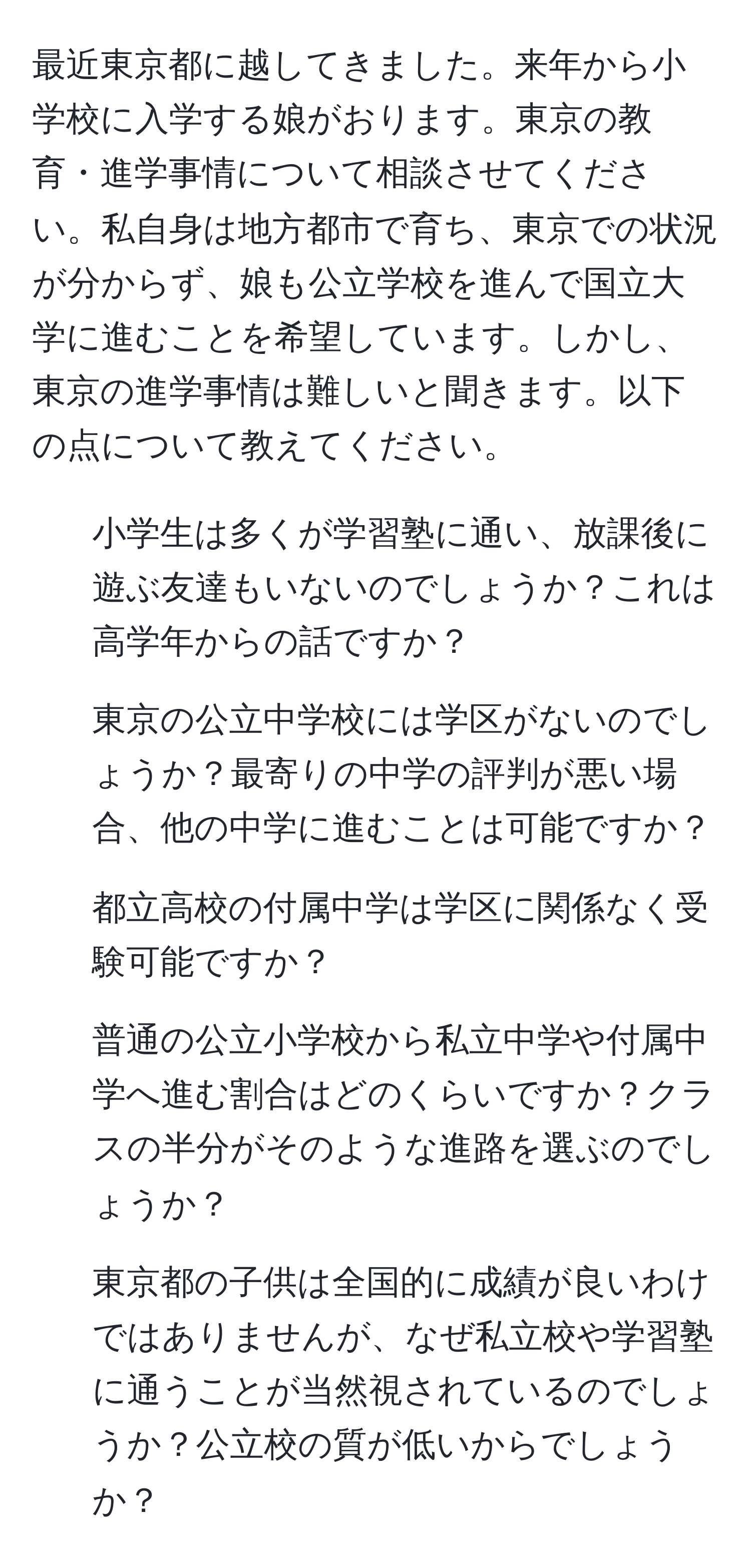 最近東京都に越してきました。来年から小学校に入学する娘がおります。東京の教育・進学事情について相談させてください。私自身は地方都市で育ち、東京での状況が分からず、娘も公立学校を進んで国立大学に進むことを希望しています。しかし、東京の進学事情は難しいと聞きます。以下の点について教えてください。  
1. 小学生は多くが学習塾に通い、放課後に遊ぶ友達もいないのでしょうか？これは高学年からの話ですか？  
2. 東京の公立中学校には学区がないのでしょうか？最寄りの中学の評判が悪い場合、他の中学に進むことは可能ですか？  
3. 都立高校の付属中学は学区に関係なく受験可能ですか？  
4. 普通の公立小学校から私立中学や付属中学へ進む割合はどのくらいですか？クラスの半分がそのような進路を選ぶのでしょうか？  
5. 東京都の子供は全国的に成績が良いわけではありませんが、なぜ私立校や学習塾に通うことが当然視されているのでしょうか？公立校の質が低いからでしょうか？