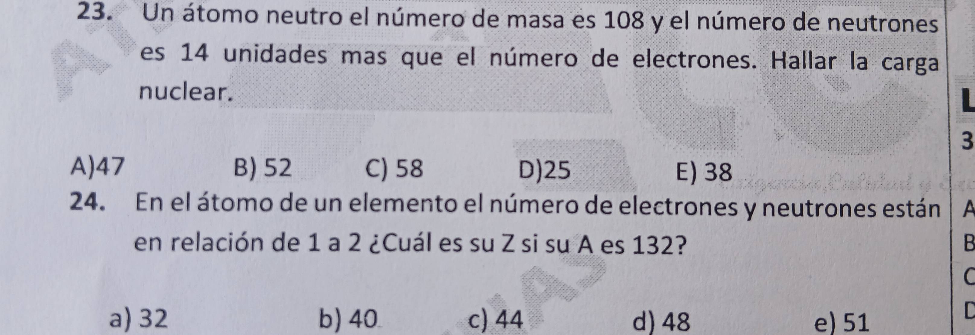 Un átomo neutro el número de masa es 108 y el número de neutrones
es 14 unidades mas que el número de electrones. Hallar la carga
nuclear.
3
A) 47 B) 52 C) 58 D) 25 E) 38
24. En el átomo de un elemento el número de electrones y neutrones están 
en relación de 1 a 2 ¿Cuál es su Z si su A es 132? B
C
a) 32 b) 40 c) 44 d) 48 e) 51