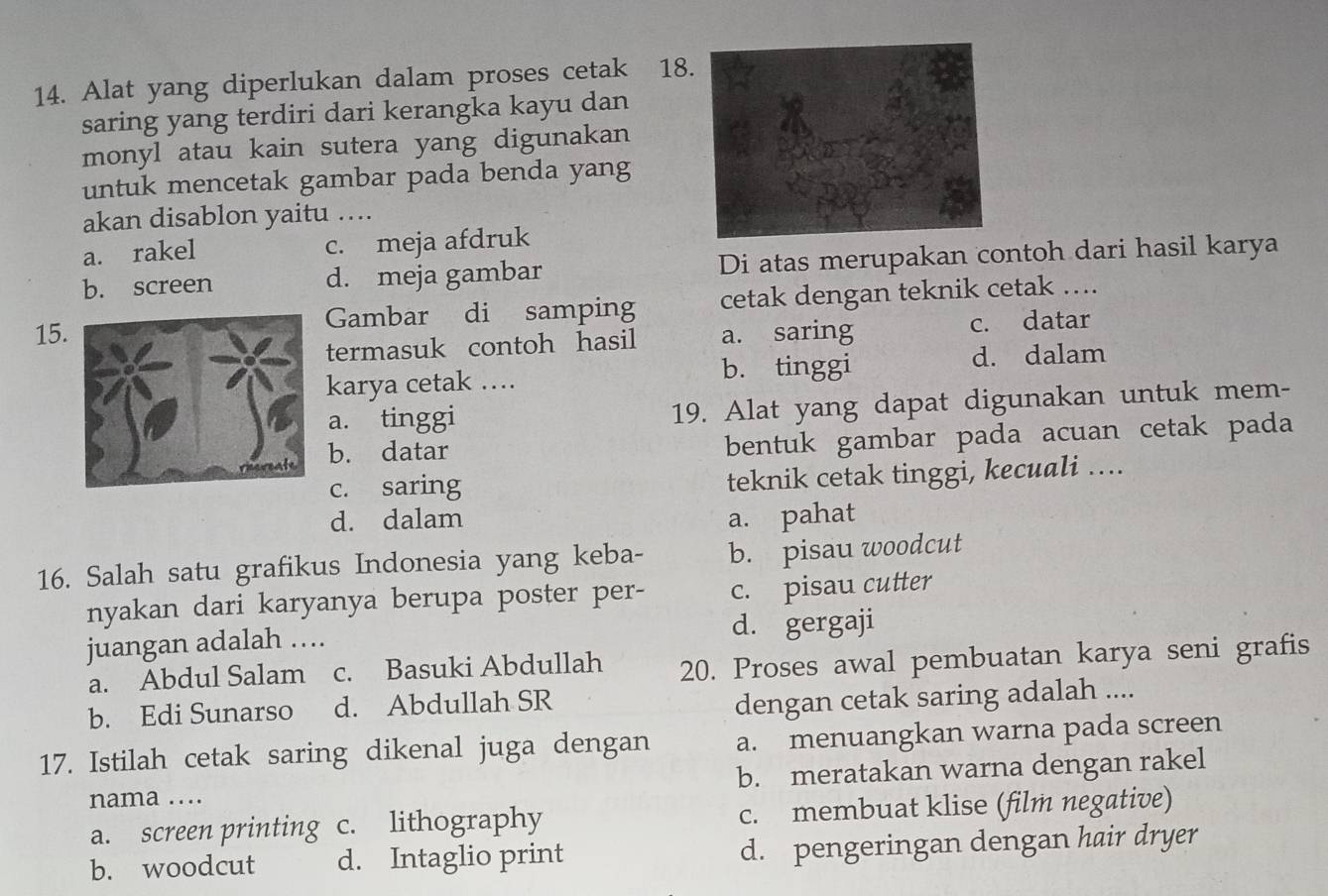 Alat yang diperlukan dalam proses cetak 18
saring yang terdiri dari kerangka kayu dan
monyl atau kain sutera yang digunakan
untuk mencetak gambar pada benda yang
akan disablon yaitu ....
a. rakel c. meja afdruk
b. screen d. meja gambar Di atas merupakan contoh dari hasil karya
15Gambar di samping cetak dengan teknik cetak …...
termasuk contoh hasil a. saring c. datar
karya cetak …. b. tinggi d. dalam
a. tinggi 19. Alat yang dapat digunakan untuk mem-
b. datar
bentuk gambar pada acuan cetak pada
c. saring teknik cetak tinggi, kecuali ....
d. dalam a. pahat
16. Salah satu grafikus Indonesia yang keba- b. pisau woodcut
nyakan dari karyanya berupa poster per- c. pisau cutter
juangan adalah …. d. gergaji
a. Abdul Salam c. Basuki Abdullah 20. Proses awal pembuatan karya seni grafis
b. Edi Sunarso d. Abdullah SR
dengan cetak saring adalah ....
17. Istilah cetak saring dikenal juga dengan a. menuangkan warna pada screen
nama .... b. meratakan warna dengan rakel
a. screen printing c. lithography c. membuat klise (film negative)
b. woodcut d. Intaglio print d. pengeringan dengan hair dryer