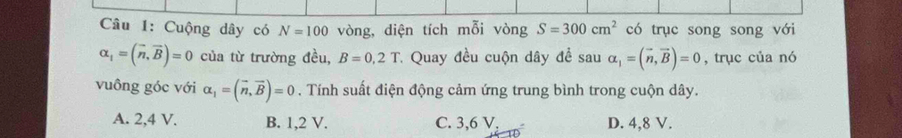 Cuộng dây có N=100 vòng, diện tích mỗi vòng S=300cm^2 có trục song song với
alpha _1=(vector n,vector B)=0 của từ trường đều, B=0,2T * Quay đều cuộn dây đề s au alpha _1=(vector n,vector B)=0 , trục của nó
vuông góc với alpha _1=(vector n,vector B)=0. Tính suất điện động cảm ứng trung bình trong cuộn dây.
A. 2, 4 V. B. 1, 2 V. C. 3, 6V, D. 4, 8 V.