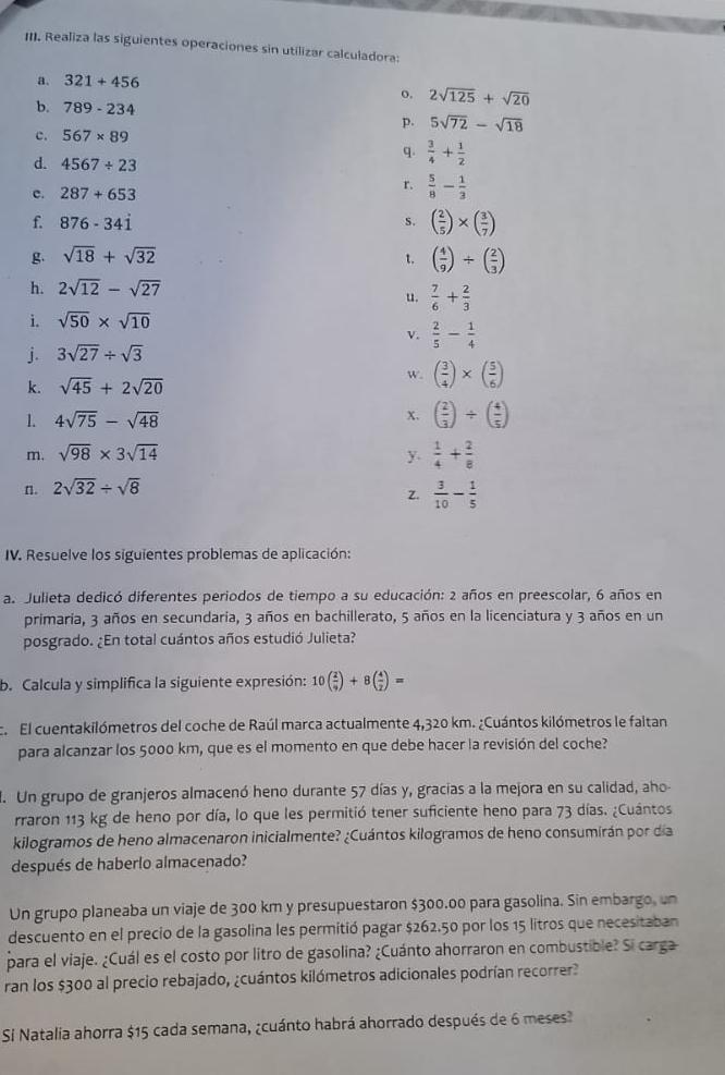 Realiza las siguientes operaciones sin utilizar calculadora:
a. 321+456
o, 2sqrt(125)+sqrt(20)
b. 789-234 p. 5sqrt(72)-sqrt(18)
c. 567* 89
q.  3/4 + 1/2 
d. 4567/ 23
r.
c. 287+653  5/8 - 1/3 
f. 876-34dot 1 S. ( 2/5 )* ( 3/7 )
g. sqrt(18)+sqrt(32)
t. ( 4/9 )/ ( 2/3 )
h. 2sqrt(12)-sqrt(27)
u.  7/6 + 2/3 
i. sqrt(50)* sqrt(10)
v.  2/5 - 1/4 
j. 3sqrt(27)/ sqrt(3)
w. ( 3/4 )* ( 5/6 )
k. sqrt(45)+2sqrt(20)
1. 4sqrt(75)-sqrt(48)
x. ( 2/3 )/ ( 4/5 )
m. sqrt(98)* 3sqrt(14) y.  1/4 + 2/8 
n. 2sqrt(32)/ sqrt(8)
z.  3/10 - 1/5 
IV. Resuelve los siguientes problemas de aplicación:
a. Julieta dedicó diferentes periodos de tiempo a su educación: 2 años en preescolar, 6 años en
primaria, 3 años en secundaria, 3 años en bachillerato, 5 años en la licenciatura y 3 años en un
posgrado. ¿En total cuántos años estudió Julieta?
b. Calcula y simplifica la siguiente expresión: 10( 2/9 )+8( 4/2 )=
c.  El cuentakilómetros del coche de Raúl marca actualmente 4,320 km. ¿Cuántos kilómetros le faltan
para alcanzar los 5000 km, que es el momento en que debe hacer la revisión del coche?
. Un grupo de granjeros almacenó heno durante 57 días y, gracias a la mejora en su calidad, aho-
rraron 113 kg de heno por día, lo que les permitió tener suficiente heno para 73 días. ¿Cuántos
kilogramos de heno almacenaron inicialmente? ¿Cuántos kilogramos de heno consumirán por día
después de haberlo almacenado?
Un grupo planeaba un viaje de 300 km y presupuestaron $300.00 para gasolina. Sin embargo, un
descuento en el precio de la gasolina les permitió pagar $262.50 por los 15 litros que necesitaban
para el viaje. ¿Cuál es el costo por litro de gasolina? ¿Cuánto ahorraron en combustible? Si carga
ran los $300 al precio rebajado, ¿cuántos kilómetros adicionales podrían recorrer?
Si Natalia ahorra $15 cada semana, ¿cuánto habrá ahorrado después de 6 meses?